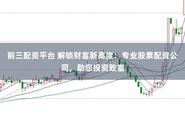 前三配资平台 解锁财富新高度：专业股票配资公司，助您投资致富
