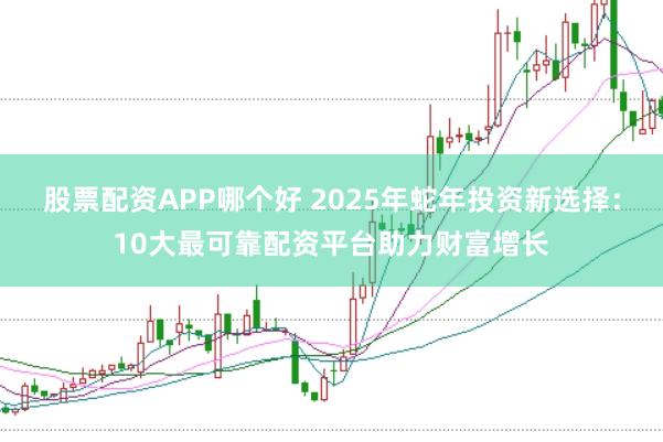 股票配资APP哪个好 2025年蛇年投资新选择：10大最可靠配资平台助力财富增长