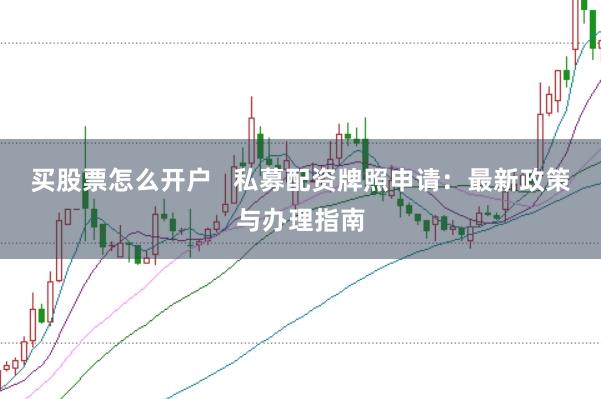 买股票怎么开户   私募配资牌照申请：最新政策与办理指南