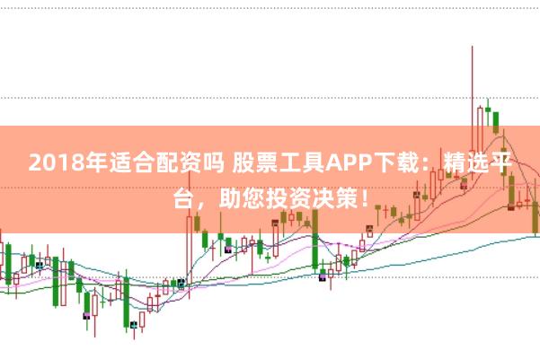 2018年适合配资吗 股票工具APP下载：精选平台，助您投资决策！