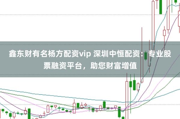 鑫东财有名杨方配资vip 深圳中恒配资：专业股票融资平台，助您财富增值