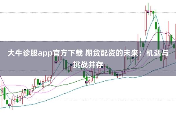 大牛诊股app官方下载 期货配资的未来：机遇与挑战并存
