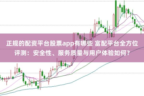 正规的配资平台股票app有哪些 富配平台全方位评测：安全性、服务质量与用户体验如何？