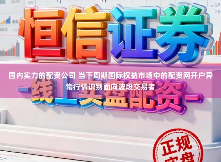国内实力的配资公司 当下周期国际权益市场中的配资网开户异常行情识别面向波段交易者