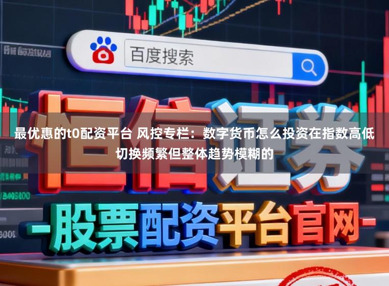 最优惠的t0配资平台 风控专栏：数字货币怎么投资在指数高低切换频繁但整体趋势模糊的