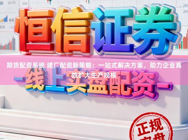 期货配资系统 建厂配资新策略：一站式解决方案，助力企业高效扩大生产规模