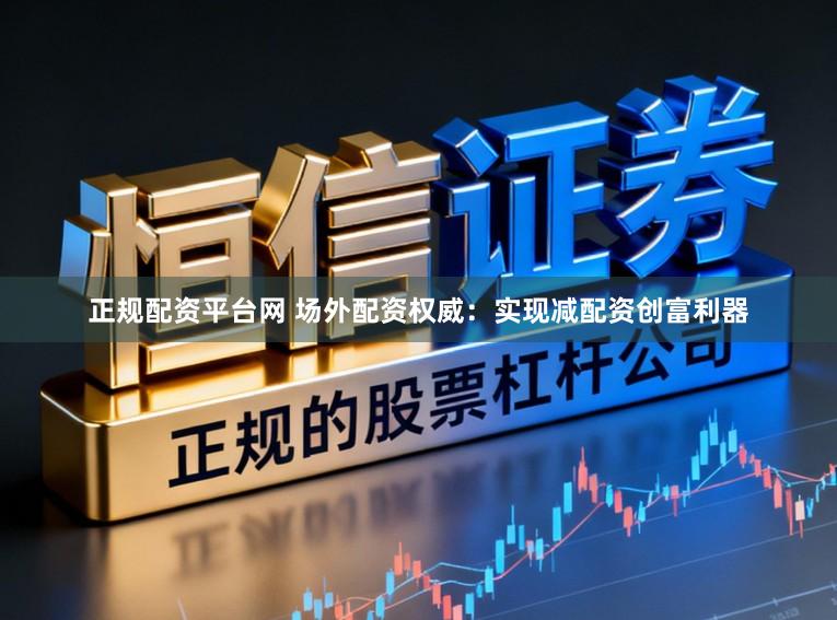正规配资平台网 场外配资权威：实现减配资创富利器