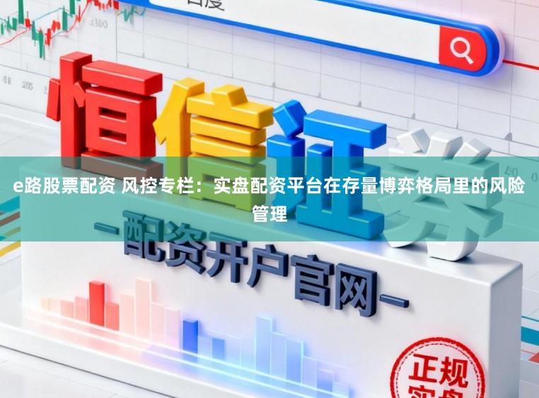 e路股票配资 风控专栏：实盘配资平台在存量博弈格局里的风险管理